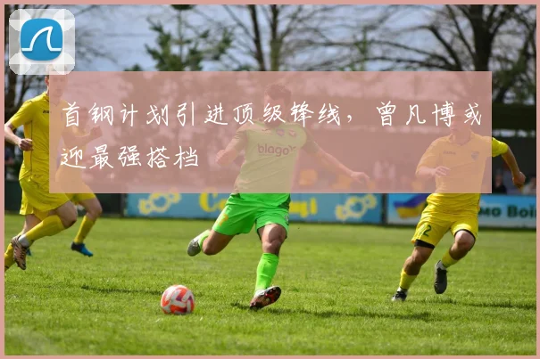 首钢计划引进顶级锋线，曾凡博或迎最强搭档