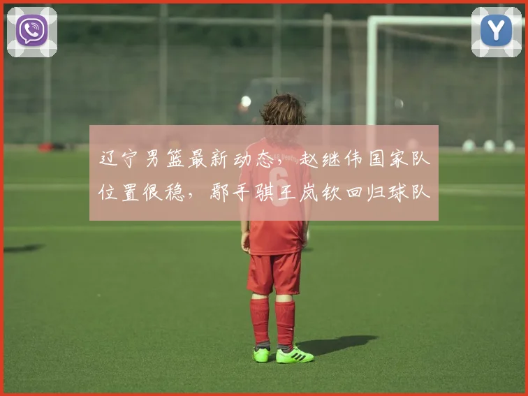 辽宁男篮最新动态，赵继伟国家队位置很稳，鄢手骐王岚钦回归球队，乌戈指导最新表态，小刘总考察储备人才