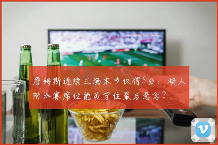 詹姆斯连续三场末节仅得5分，湖人附加赛席位能否守住最后悬念？