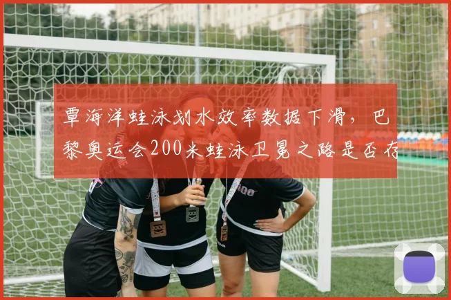 覃海洋蛙泳划水效率数据下滑，巴黎奥运会200米蛙泳卫冕之路是否存忧？