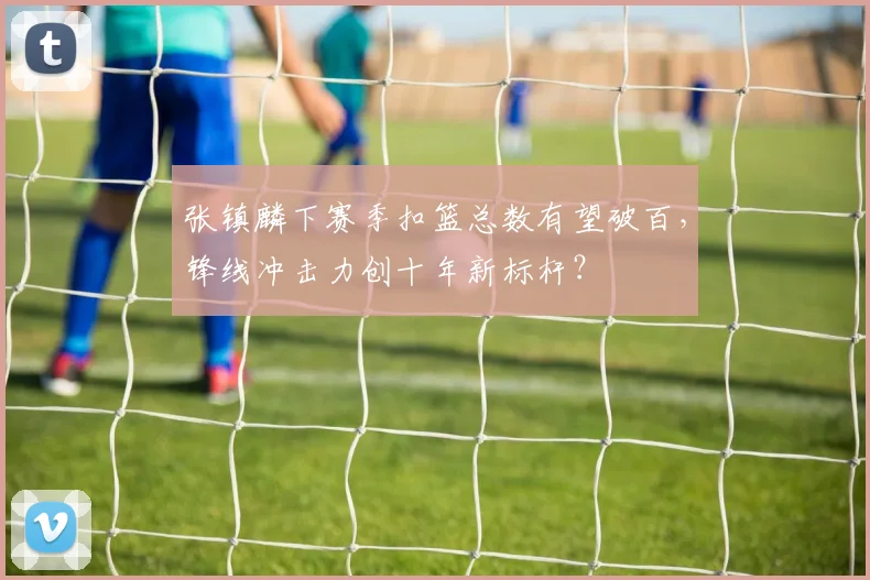 张镇麟下赛季扣篮总数有望破百，锋线冲击力创十年新标杆？