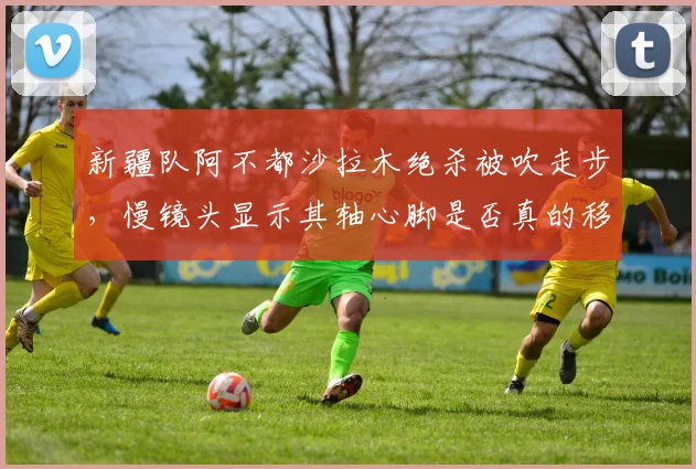 新疆队阿不都沙拉木绝杀被吹走步，慢镜头显示其轴心脚是否真的移动？