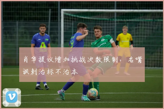 肖华提议增加挑战次数限制,名嘴讽刺治标不治本