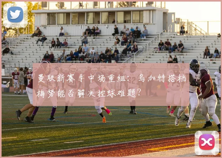 曼联新赛季中场重组：乌加特搭档梅努能否解决控球难题？