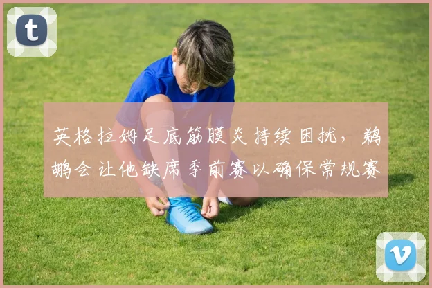 英格拉姆足底筋膜炎持续困扰,鹈鹕会让他缺席季前赛以确保常规赛健康吗?