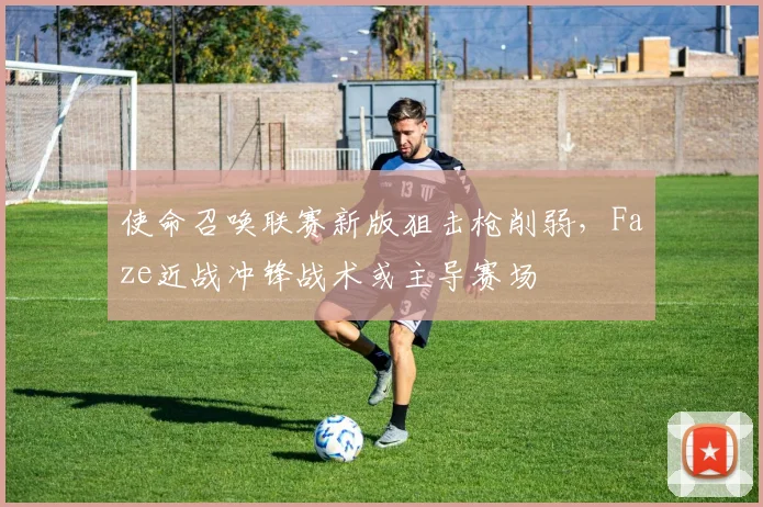 使命召唤联赛新版狙击枪削弱，Faze近战冲锋战术或主导赛场