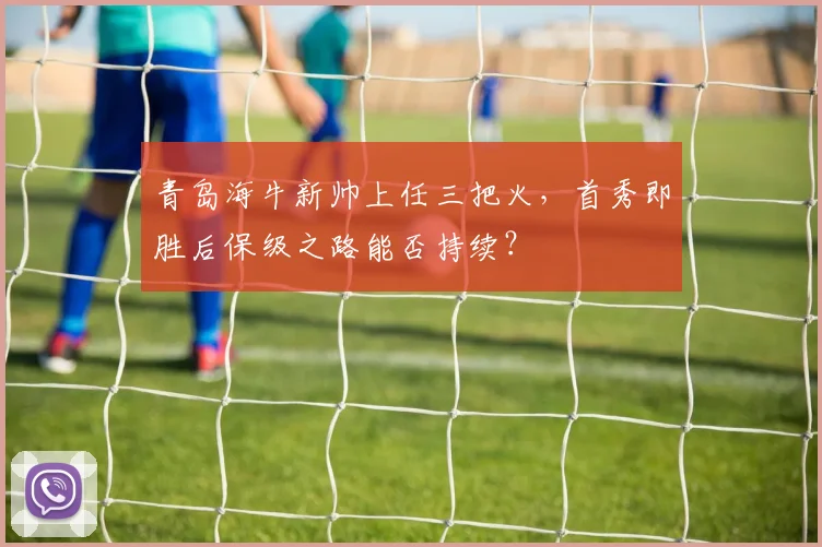 青岛海牛新帅上任三把火，首秀即胜后保级之路能否持续？