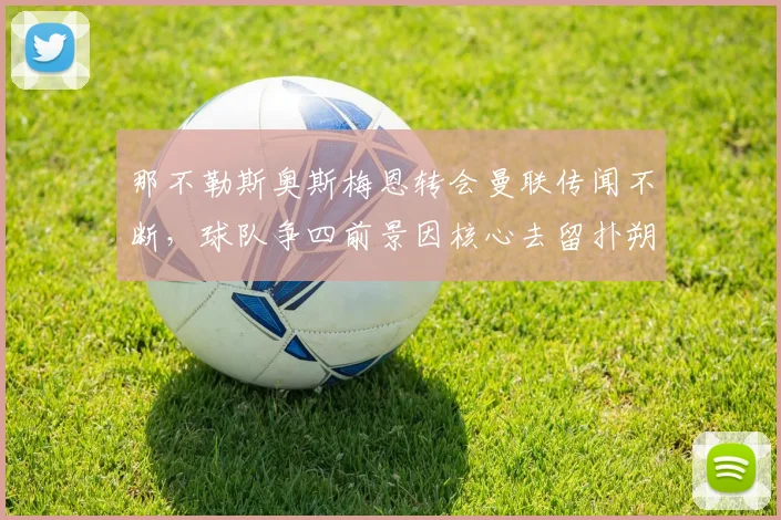 那不勒斯奥斯梅恩转会曼联传闻不断，球队争四前景因核心去留扑朔迷离？