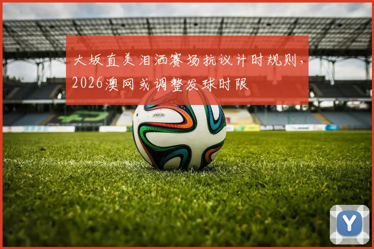 大坂直美泪洒赛场抗议计时规则,2026澳网或调整发球时限